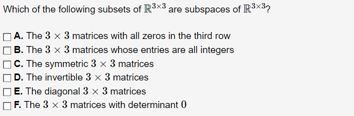 Which of the following subsets of R³×3 are subspaces of R³×³?
A. The 3 × 3 matrices with all zeros in the third row
| B. The 3 × 3 matrices whose entries are all integers
C. The symmetric 3 x 3 matrices
D. The invertible 3 x 3 matrices
E. The diagonal 3 x 3 matrices
F. The 3 x 3 matrices with determinant 0