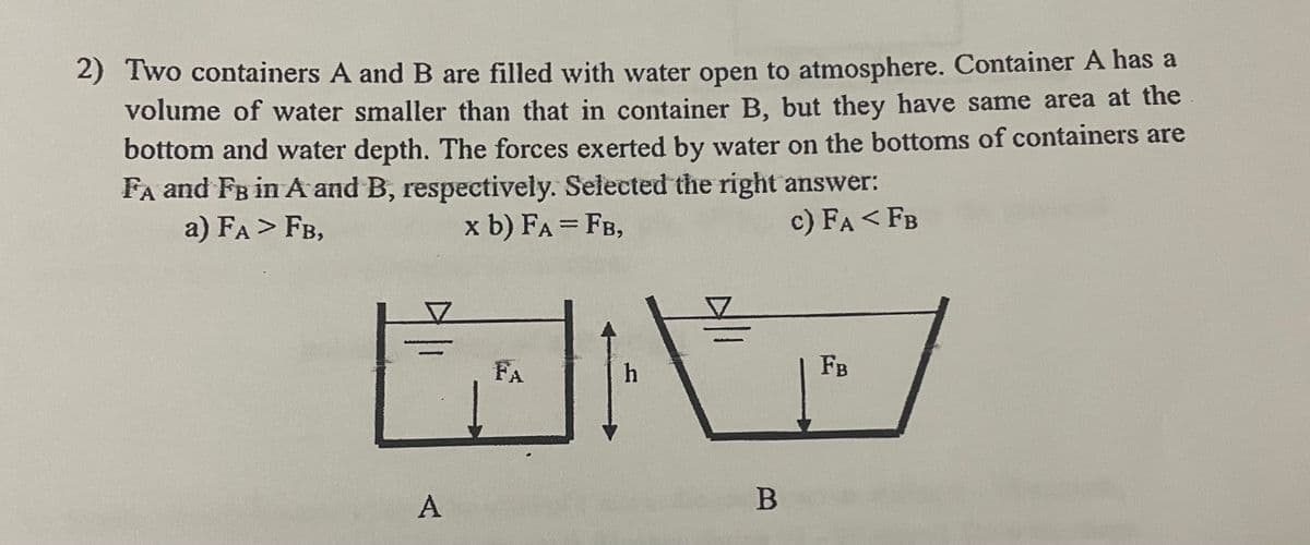 2) Two containers A and B are filled with water open to atmosphere. Container A has a
volume of water smaller than that in container B, but they have same area at the
bottom and water depth. The forces exerted by water on the bottoms of containers are
FA and FB in A and B, respectively. Selected the right answer:
a) FA > FB,
x b) FA = FB,
c) FA < FB
A
FA
h
프
B
FB