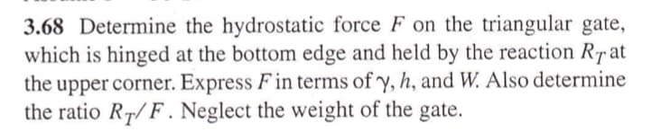 3.68 Determine the hydrostatic force F on the triangular gate,
which is hinged at the bottom edge and held by the reaction Rat
the upper corner. Express F in terms of y, h, and W. Also determine
the ratio RT/F. Neglect the weight of the gate.