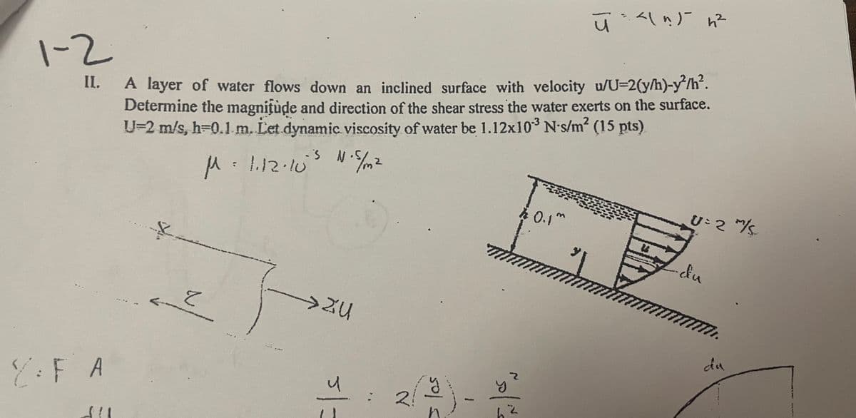 1-2
II.
2:FA
A layer of water flows down an inclined surface with velocity u/U=2(y/h)-y²/h².
Determine the magnitude and direction of the shear stress the water exerts on the surface.
U-2 m/s, h=0.1 m. Let dynamic viscosity of water be 1.12x10³ N-s/m² (15 pts)
-3
M=1.12.10's №.5 /m²
****
4
f
と
FU
> ZU
5/=
N
y
1
min
Z
62
ū - <\ n) h²
30.1m
U= 2 m/s
-du
m WWW.