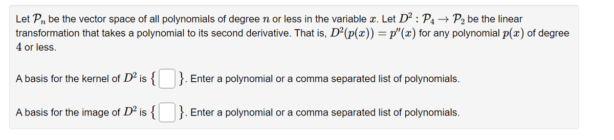 Let Pn be the vector space of all polynomials of degree n or less in the variable x. Let D² : P₁ → P₂ be the linear
transformation that takes a polynomial to its second derivative. That is, D²(p(x)) = p'(x) for any polynomial p(x) of degree
4 or less.
A basis for the kernel of D² is {
A basis for the image of D² is {
}. Enter a polynomial or a comma separated list of polynomials.
.
Enter a polynomial or a comma separated list of polynomials.