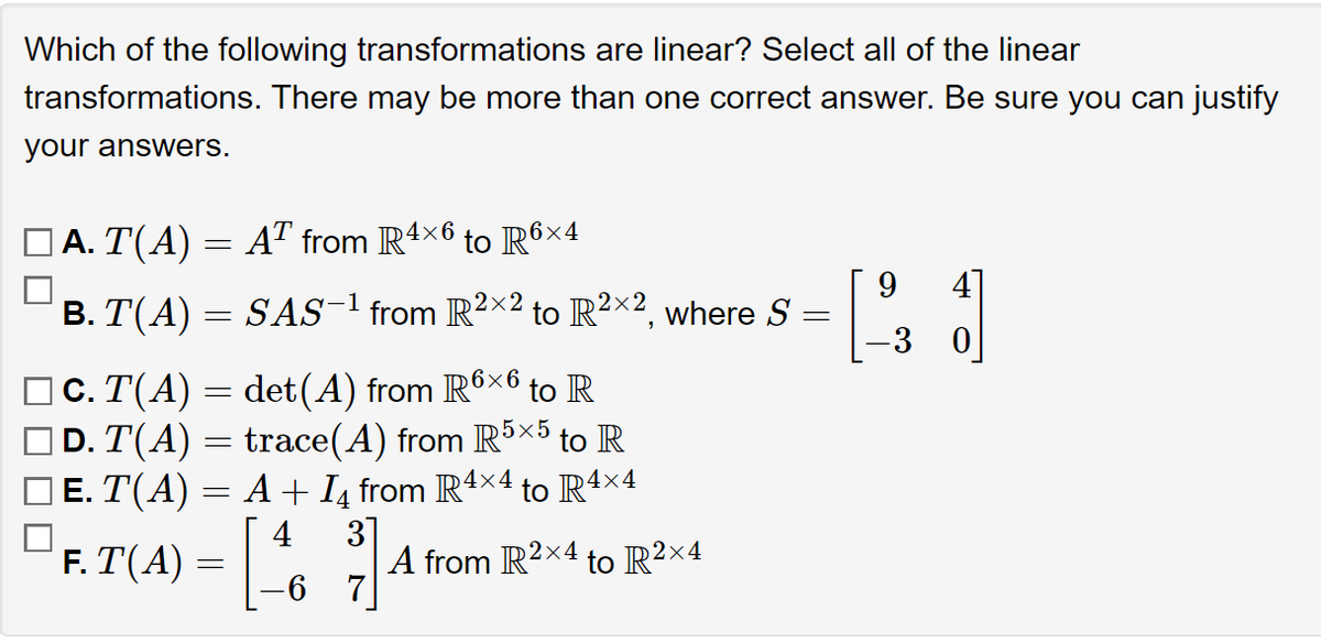 Which of the following transformations are linear? Select all of the linear
transformations. There may be more than one correct answer. Be sure you can justify
your answers.
Ā. T(A) = AT from R4>
4x6
=
B. T(A) = SAS-¹ from R²×² to R²×2, where S
2x2
=
c. T(A)
D. T(A)
det(A) from R6×6 to R
trace(A) from R5×5 to R
E. T(A) = A + №₁ from R4×4 to R4×4
=
-
F. T(A) =
=
to R6x4
[46
3]
A from R2×4 to R²×4
9
[23
1