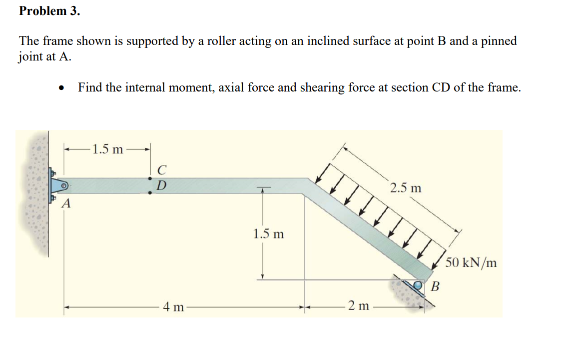 Problem 3.
The frame shown is supported by a roller acting on an inclined surface at point B and a pinned
joint at A.
●
A
Find the internal moment, axial force and shearing force at section CD of the frame.
1.5 m
C
D
4 m
1.5 m
2 m
2.5 m
B
50 kN/m