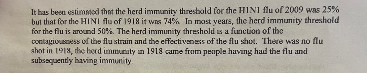 It has been estimated that the herd immunity threshold for the H1N1 flu of 2009 was 25%
but that for the H1N1 flu of 1918 it was 74%. In most years, the herd immunity threshold
for the flu is around 50%. The herd immunity threshold is a function of the
contagiousness of the flu strain and the effectiveness of the flu shot. There was no flu
shot in 1918, the herd immunity in 1918 came from people having had the flu and
subsequently having immunity.