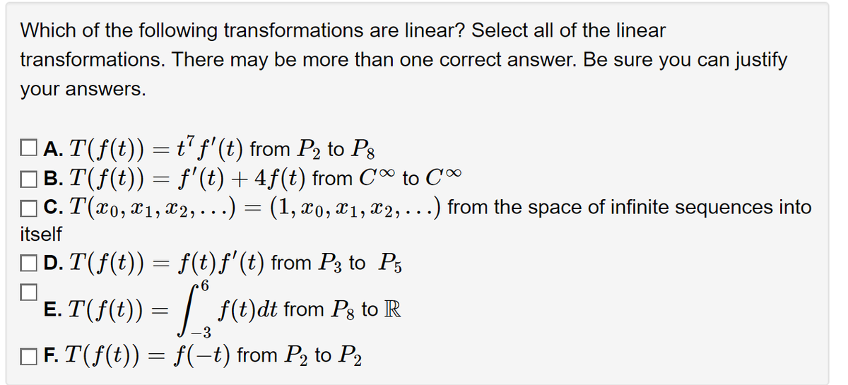Which of the following transformations are linear? Select all of the linear
transformations. There may be more than one correct answer. Be sure you can justify
your answers.
|Ā. T(ƒ(t)) = t² ƒ' (t) from P2 to P8
B. T(ƒ(t)) = f'(t) + 4ƒ(t) from Co to Co
c. T(x0, x1, x2, ...)
itself
=
(1, x0, x1, x2, . . .) from the space of infinite sequences into
D. T(f(t)) = f(t)ƒ' (t) from P3 to P5
6
E. T(f(t)) = f(t)dt from Pg to R
-3
F. T(f(t)) = f(-t) from P₂ to P₂