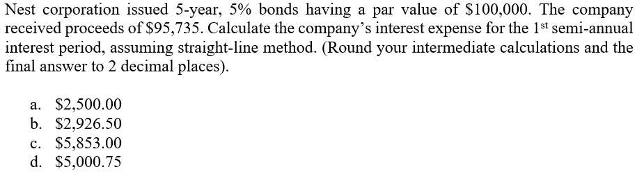 Nest corporation issued 5-year, 5% bonds having a par value of $100,000. The company
received proceeds of $95,735. Calculate the company's interest expense for the 1st semi-annual
interest period, assuming straight-line method. (Round your intermediate calculations and the
final answer to 2 decimal places).
a. $2,500.00
b. $2,926.50
c. $5,853.00
d. $5,000.75
