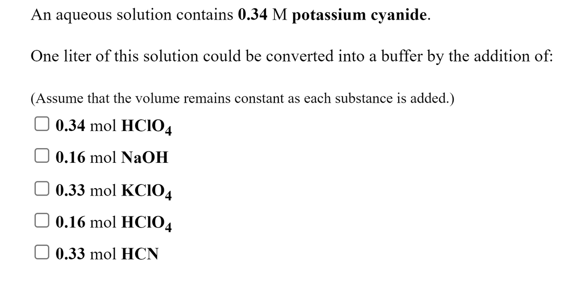 An aqueous solution contains 0.34 M potassium cyanide.
One liter of this solution could be converted into a buffer by the addition of:
(Assume that the volume remains constant as each substance is added.)
0.34 mol HCI04
0.16 mol NaOH
0.33 mol KCIO4
0.16 mol HCIO4
0.33 mol HCN
