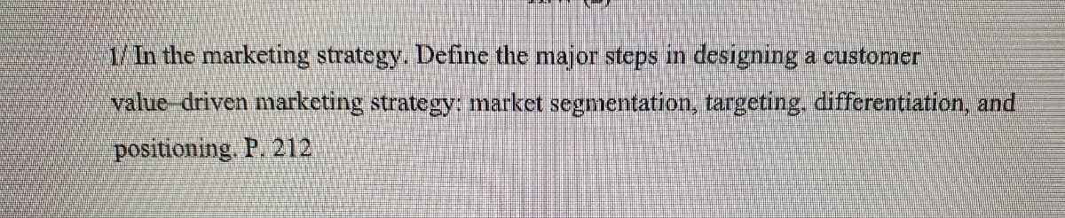 1/ In the marketing strategy. Define the major steps in designing a customer
value-driven marketing strategy: market segmentation, targeting, differentiation, and
positioning. P. 212