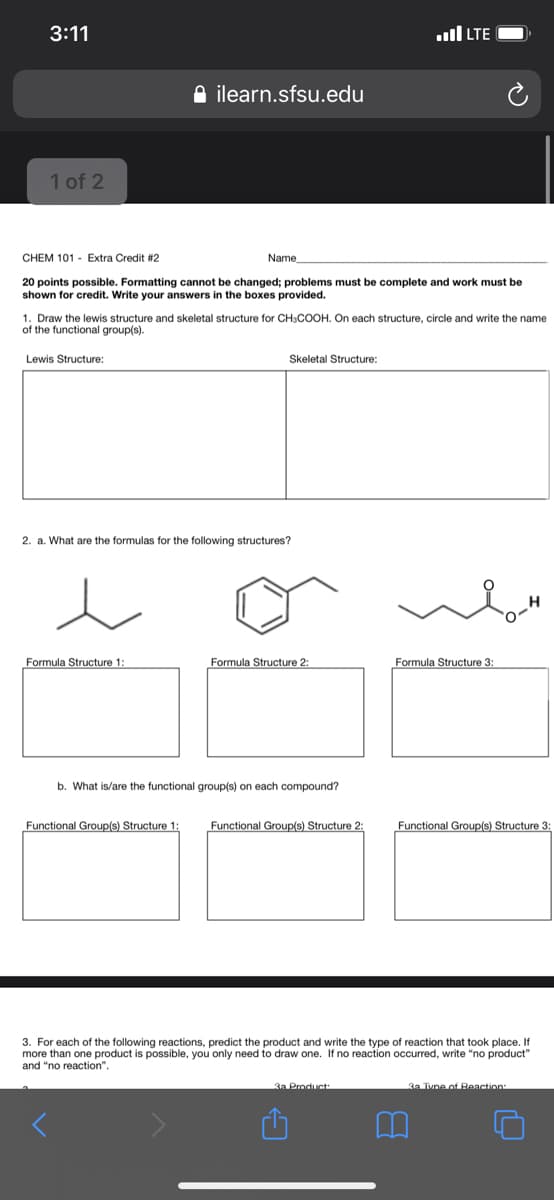 3:11
ull LTE
O ilearn.sfsu.edu
1 of 2
CHEM 101 - Extra Credit #2
Name
20 points possible. Formatting cannot be changed; problems must be complete and work must be
shown for credit. Write your answers in the boxes provided.
1. Draw the lewis structure and skeletal structure for CH3COOH. On each structure, circle and write the name
of the functional group(s).
Lewis Structure:
Skeletal Structure:
2. a. What are the formulas for the following structures?
Formula Structure 1:
Formula Structure 2:
Formula Structure 3:
b. What is/are the functional group(s) on each compound?
Functional Group(s) Structure 1:
Functional Group(s) Structure 2:
Functional Group(s) Structure 3:
3. For each of the following reactions, predict the product and write the type of reaction that took place. If
more than one product is possible, you only need to draw one. If no reaction occurred, write "no product"
and "no reaction".
3a Product
3a Tune of Beaction:
