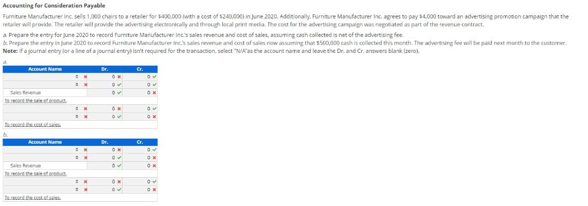Accounting for Consideration Payable
Furniture Manufacturer Inc. sells 1,000 chairs to a retailer for $400,000 (with a cost of $240,000) in June 2020. Additionally, Furniture Manufacturer Inc. agrees to pay $4,000 toward an advertising promotion campaign that the
retailer will provide. The retailer will provide the advertising electronically and through local print media. The cost for the advertising campaign was negotiated as part of the revenue contract.
a. Prepare the entry for June 2020 to record Furniture Manufacturer Inc's sales revenue and cost of sales, assuming cash collected is net of the advertising fee.
b. Prepare the entry in June 2020 to record Furniture Manufacturer Inc.'s sales revenue and cost of sales now assuming that $500,000 cash is collected this month. The advertising fee will be paid next month to the customer.
Note: If a journal entry (or a line of a journal entry) isn't required for the transaction, select "N/A"as the account name and leave the Dr. and Cr. answers blank (zero).
a.
Account Name
Dr.
Cr.
Sales Revenue
0 x
To record the sale of product.
0 x
To record the cost of sales.
b.
Account Name
Dr.
Cr.
Sales Revenue
0 x
To record the sale of product.
To record the cost of sales.
