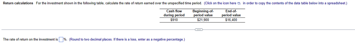 Return calculations For the investment shown in the following table, calculate the rate of return earned over the unspecified time period. (Click on the icon here in order to copy the contents of the data table below into a spreadsheet.)
End-of-
Cash flow
during period
$910
period value
$16,400
The rate of return on the investment is %. (Round to two decimal places. If there is a loss, enter as a negative percentage.)
Beginning-of-
period value
$21,900
-C