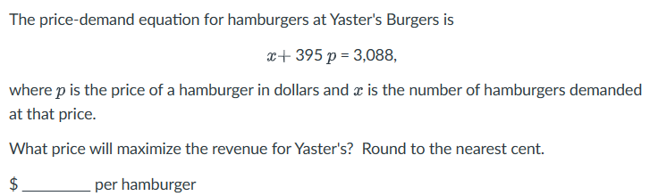 The price-demand equation for hamburgers at Yaster's Burgers is
x+395 p = 3,088,
where p is the price of a hamburger in dollars and x is the number of hamburgers demanded
at that price.
What price will maximize the revenue for Yaster's? Round to the nearest cent.
$
per hamburger