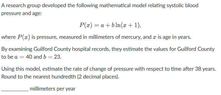 A research group developed the following mathematical model relating systolic blood
pressure and age:
P(x) = a+bln(x + 1),
where P(x) is pressure, measured in millimeters of mercury, and x is age in years.
By examining Guilford County hospital records, they estimate the values for Guilford County
to be a = 40 and b = 23.
Using this model, estimate the rate of change of pressure with respect to time after 38 years.
Round to the nearest hundredth (2 decimal places).
millimeters per year