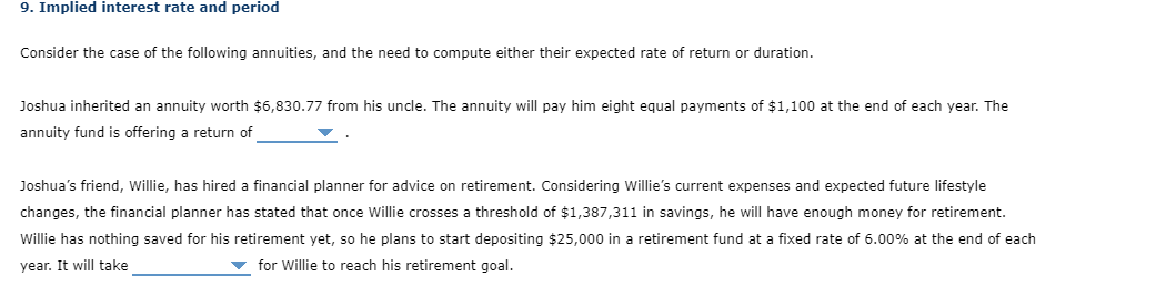 9. Implied interest rate and period
Consider the case of the following annuities, and the need to compute either their expected rate of return or duration.
Joshua inherited an annuity worth $6,830.77 from his uncle. The annuity will pay him eight equal payments of $1,100 at the end of each year. The
annuity fund is offering a return of
Joshua's friend, willie, has hired a financial planner for advice on retirement. Considering Willie's current expenses and expected future lifestyle
changes, the financial planner has stated that once Willie crosses a threshold of $1,387,311 in savings, he will have enough money for retirement.
Willie has nothing saved for his retirement yet, so he plans to start depositing $25,000 in a retirement fund at a fixed rate of 6.00% at the end of each
year. It will take
v for Willie to reach his retirement goal.
