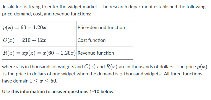 Jesaki Inc. is trying to enter the widget market. The research department established the following
price-demand, cost, and revenue functions:
p(x) = 60 - 1.20x
C(x) = 210 + 12x
R(x) = xp(x) = x(60 - 1.20x) Revenue function
Price-demand function
Cost function
where x is in thousands of widgets and C(x) and R(x) are in thousands of dollars. The price p(x)
is the price in dollars of one widget when the demand is a thousand widgets. All three functions
have domain 1 ≤ x ≤ 50.
Use this information to answer questions 1-10 below.