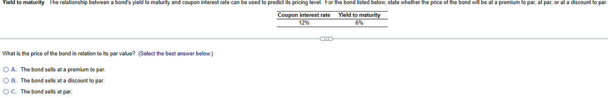 Yield to maturity The relationship between a bond's yield to maturity and coupon interest rate can be used to predict its pricing level. For the bond listed below, state whether the price of the bond will be at a premium to par, at par, or at a discount to par.
Coupon interest rate
12%
Yield to maturity
6%
What is the price of the bond in relation to its par value? (Select the best answer below.)
O A. The bond sells at a premium to par.
OB. The bond sells at a discount to par.
O C. The bond sells at par.