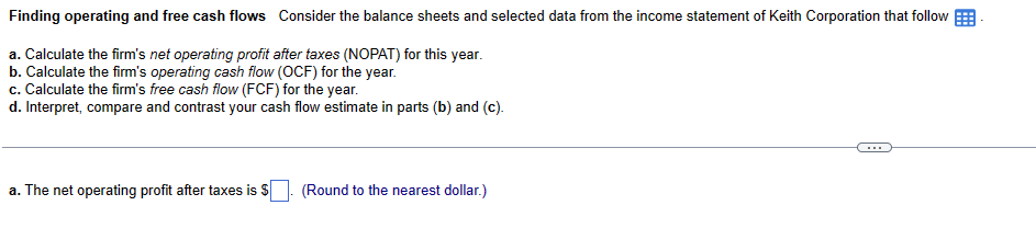 Finding operating and free cash flows Consider the balance sheets and selected data from the income statement of Keith Corporation that follow
a. Calculate the firm's net operating profit after taxes (NOPAT) for this year.
b. Calculate the firm's operating cash flow (OCF) for the year.
c. Calculate the firm's free cash flow (FCF) for the year.
d. Interpret, compare and contrast your cash flow estimate in parts (b) and (c).
a. The net operating profit after taxes is $
(Round to the nearest dollar.)