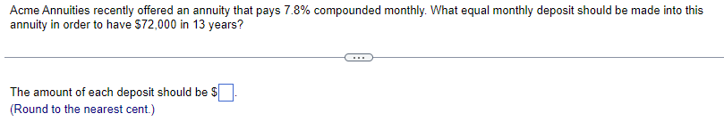 Acme Annuities recently offered an annuity that pays 7.8% compounded monthly. What equal monthly deposit should be made into this
annuity in order to have $72,000 in 13 years?
The amount of each deposit should be $
(Round to the nearest cent.)