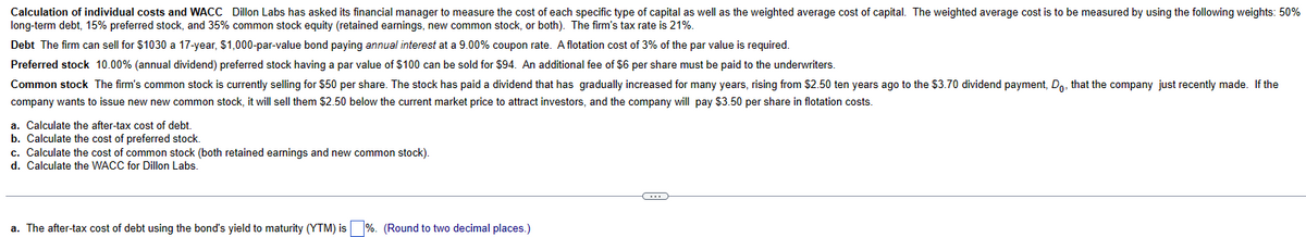 Calculation of individual costs and WACC Dillon Labs has asked its financial manager to measure the cost of each specific type of capital as well as the weighted average cost of capital. The weighted average cost is to be measured by using the following weights: 50%
long-term debt, 15% preferred stock, and 35% common stock equity (retained earnings, new common stock, or both). The firm's tax rate is 21%.
Debt The firm can sell for $1030 a 17-year, $1,000-par-value bond paying annual interest at a 9.00% coupon rate. A flotation cost of 3% of the par value is required.
Preferred stock 10.00% (annual dividend) preferred stock having a par value of $100 can be sold for $94. An additional fee of $6 per share must be paid to the underwriters.
Common stock The firm's common stock is currently selling for $50 per share. The stock has paid a dividend that has gradually increased for many years, rising from $2.50 ten years ago to the $3.70 dividend payment, Do, that the company just recently made. If the
company wants to issue new new common stock, it will sell them $2.50 below the current market price to attract investors, and the company will pay $3.50 per share in flotation costs.
a. Calculate the after-tax cost of debt.
b. Calculate the cost of preferred stock.
c. Calculate the cost of common stock (both retained earnings and new common stock).
d. Calculate the WACC for Dillon Labs.
a. The after-tax cost of debt using the bond's yield to maturity (YTM) is
%. (Round to two decimal places.)
←
