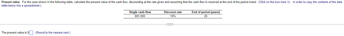 Present value For the case shown in the following table, calculate the present value of the cash flow, discounting at the rate given and assuming that the cash flow is received at the end of the period noted. (Click on the icon here in order to copy the contents of the data
table below into a spreadsheet.)
The present value is $. (Round to the nearest cent.)
Single cash flow
$91,000
Discount rate
15%
C
End of period (years)
25