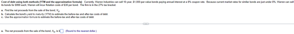 Cost of debt using both methods (YTM and the approximation formula) Currently, Warren Industries can sell 10-year, $1,000-par-value bonds paying annual interest at a 8% coupon rate. Because current market rates for similar bonds are just under 8%, Warren can sell
its bonds for $990 each; Warren will incur flotation costs of $30 per bond. The firm is in the 27% tax bracket.
a. Find the net proceeds from the sale of the bond, No-
b. Calculate the bond's yield to maturity (YTM) to estimate the before-tax and after-tax costs of debt.
c. Use the approximation formula to estimate the before-tax and after-tax costs of debt.
a. The net proceeds from the sale of the bond, No, is $. (Round to the nearest dollar.)
(...)