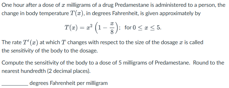 One hour after a dose of a milligrams of a drug Predamestane is administered to a person, the
change in body temperature T(x), in degrees Fahrenheit, is given approximately by
T(x) = x² (1 − ¹²); for 0 ≤ x ≤ 5.
The rate T" (x) at which I changes with respect to the size of the dosage x is called
the sensitivity of the body to the dosage.
Compute the sensitivity of the body to a dose of 5 milligrams of Predamestane. Round to the
nearest hundredth (2 decimal places).
degrees Fahrenheit per milligram