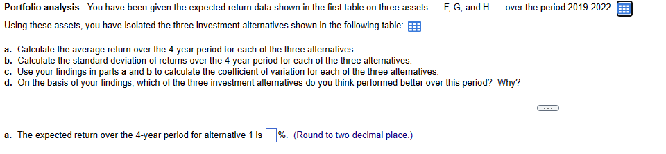 Portfolio analysis You have been given the expected return data shown in the first table on three assets — F, G, and H-
1-over the period 2019-2022:
Using these assets, you have isolated the three investment alternatives shown in the following table:
a. Calculate the average return over the 4-year period for each of the three alternatives.
b. Calculate the standard deviation of returns over the 4-year period for each of the three alternatives.
c. Use your findings in parts a and b to calculate the coefficient of variation for each of the three alternatives.
d. On the basis of your findings, which of the three investment alternatives do you think performed better over this period? Why?
a. The expected return over the 4-year period for alternative 1 is
%. (Round to two decimal place.)