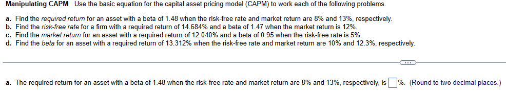 Manipulating CAPM Use the basic equation for the capital asset pricing model (CAPM) to work each of the following problems.
a. Find the required return for an asset with a beta of 1.48 when the risk-free rate and market return are 8% and 13%, respectively.
b. Find the risk-free rate for a firm with a required return of 14.684% and a beta of 1.47 when the market return is 12%.
c. Find the market return for an asset with a required return of 12.040% and a beta of 0.95 when the risk-free rate is 5%.
d. Find the beta for an asset with a required return of 13.312% when the risk-free rate and market return are 10% and 12.3%, respectively.
C
a. The required return for an asset with a beta of 1.48 when the risk-free rate and market return are 8% and 13%, respectively, is %. (Round to two decimal places.)
