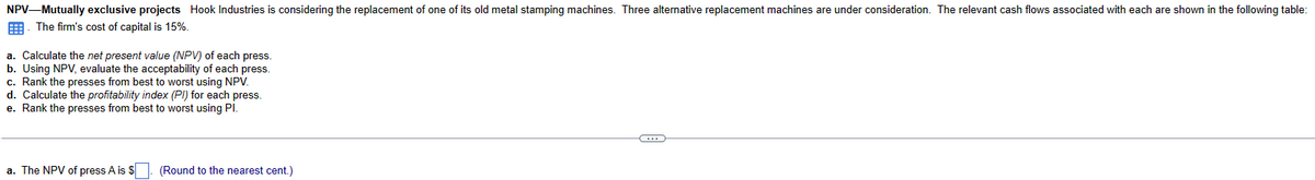 NPV-Mutually exclusive projects Hook Industries is considering the replacement of one of its old metal stamping machines. Three alternative replacement machines are under consideration. The relevant cash flows associated with each are shown in the following table:
. The firm's cost of capital is 15%.
a. Calculate the net present value (NPV) of each press.
b. Using NPV, evaluate the acceptability of each press.
c. Rank the presses from best to worst using NPV.
d. Calculate the profitability index (PI) for each press.
e. Rank the presses from best to worst using Pl.
a. The NPV of press A is $. (Round to the nearest cent.)
C