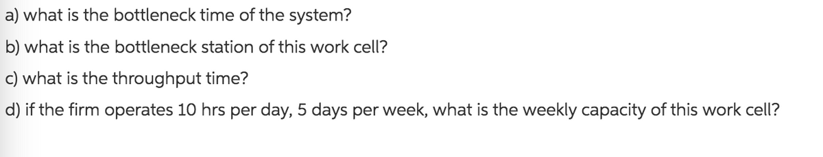 a)
what is the bottleneck time of the system?
b) what is the bottleneck station of this work cell?
c) what is the throughput time?
d) if the firm operates 10 hrs per day, 5 days per week, what is the weekly capacity of this work cell?