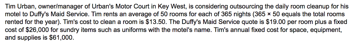 Tim Urban, owner/manager of Urban's Motor Court in Key West, is considering outsourcing the daily room cleanup for his
motel to Duffy's Maid Service. Tim rents an average of 50 rooms for each of 365 nights (365 × 50 equals the total rooms
rented for the year). Tim's cost to clean a room is $13.50. The Duffy's Maid Service quote is $19.00 per room plus a fixed
cost of $26,000 for sundry items such as uniforms with the motel's name. Tim's annual fixed cost for space, equipment,
and supplies is $61,000.