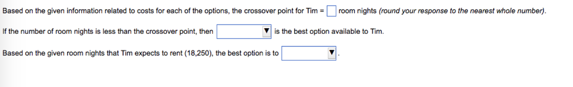 Based on the given information related to costs for each of the options, the crossover point for Tim = room nights (round your response to the nearest whole number).
is the best option available to Tim.
If the number of room nights is less than the crossover point, then
Based on the given room nights that Tim expects to rent (18,250), the best option is to