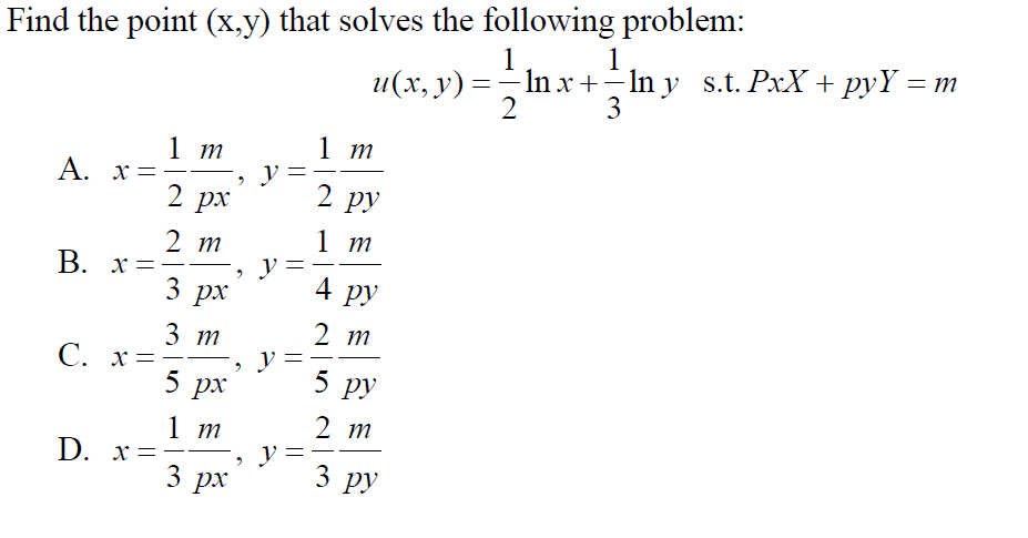 Find the point (x,y) that solves the following problem:
1
и(х, у) — — In x + - In y s.t. Px:Х + руҮ — т
3
1
2
1 т
1 т
y
2 рх
A. x=
2 ру
2 т
В. х —
1 т
y
4 ру
3 рх
2 т
3 т
C. x=
5
5 ру
px
2 т
1 т
D. х-
3
-
3
ру
px
||
