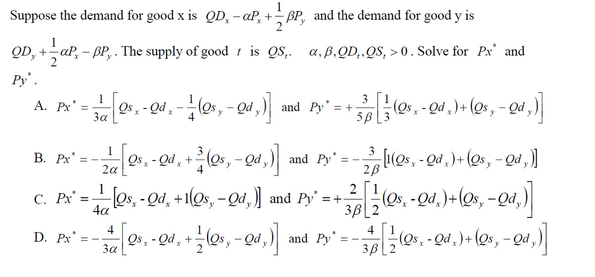 1
Suppose the demand for good x is QD, - aP, +- BP, and the demand for good y is
y
2
1
QD, + aP, - BP, . The supply of good t is QS,. a,B,QD,,QS, > 0. Solve for Px' and
Py".
1
3
1
(es,-Qd,)
-(Qs, - Qd ,) + (Qs , - Qd ,)
5B[3
Α. Px
Qs , - Qd ,
За
and Py* = +
1
3
В. Рх"
Qs , - Qd , + (os, – Qd ,)|
and Py' = -(os, - Qd , ) + (Qs, - Qd ,)]
2a
4
c. Px' =O +
1
С. Рх
Os, - Qd, +1(Qs, -Qd, and Py' =+
(Os,-Qd.)+(Os, -Qd,)|
4a
4
4
Qs , - Qd ̟ + (Os,
- Qd,
(Qs- - Qd )+ (Qs, - Qd,)
3B
D. Px*
and Py
За
