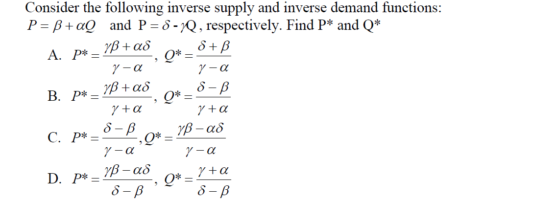 Consider the following inverse supply and inverse demand functions:
P = B+aQ _and P= 8 -Q, respectively. Find P* and Q*
ô + B
Q*
ソ-a
YB + as
А. Р* —
YB + as
Q*
Y +a
8 - B
В. Р* —
Y +a
8 - B
-,Q*
Y - a
YB - as
С. Р* —
YB - as
Q* =
8 – B
Y +a
D. P* =
8 – B
