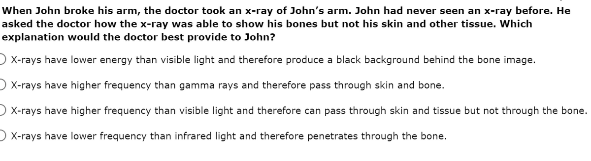 When John broke his arm, the doctor took an x-ray of John's arm. John had never seen an x-ray before. He
asked the doctor how the x-ray was able to show his bones but not his skin and other tissue. Which
explanation would the doctor best provide to John?
) X-rays have lower energy than visible light and therefore produce a black background behind the bone image.
) X-rays have higher frequency than gamma rays and therefore pass through skin and bone.
) X-rays have higher frequency than visible light and therefore can pass through skin and tissue but not through the bone.
) X-rays have lower frequency than infrared light and therefore penetrates through the bone.
