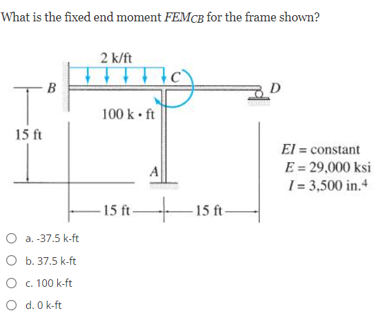 What is the fixed end moment FEMCB for the frame shown?
2 k/ft
B
100 k • ft
15 ft
El = constant
E = 29,000 ksi
I = 3,500 in.4
A
15 ft
15 ft-
O a. -37.5 k-ft
O b. 37.5 k-ft
O c. 100 k-ft
O d. 0 k-ft
