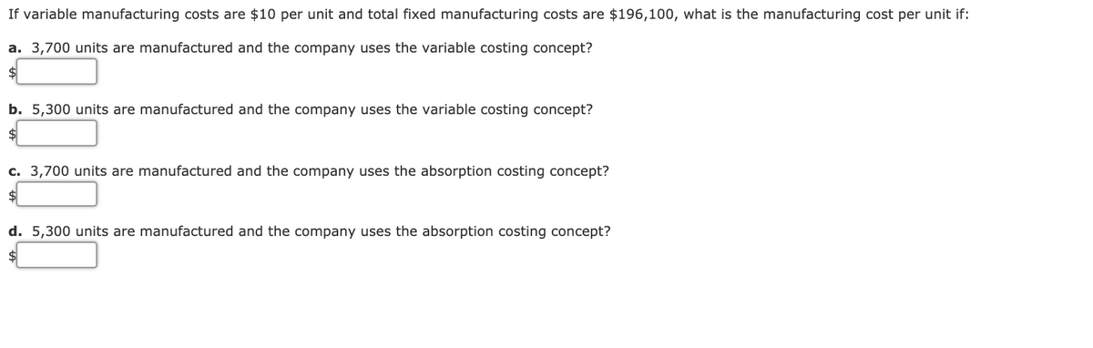 If variable manufacturing costs are $10 per unit and total fixed manufacturing costs are $196,100, what is the manufacturing cost per unit if:
a. 3,700 units are manufactured and the company uses the variable costing concept?
2$
b. 5,300 units are manufactured and the company uses the variable costing concept?
c. 3,700 units are manufactured and the company uses the absorption costing concept?
2$
d. 5,300 units are manufactured and the company uses the absorption costing concept?
$4
