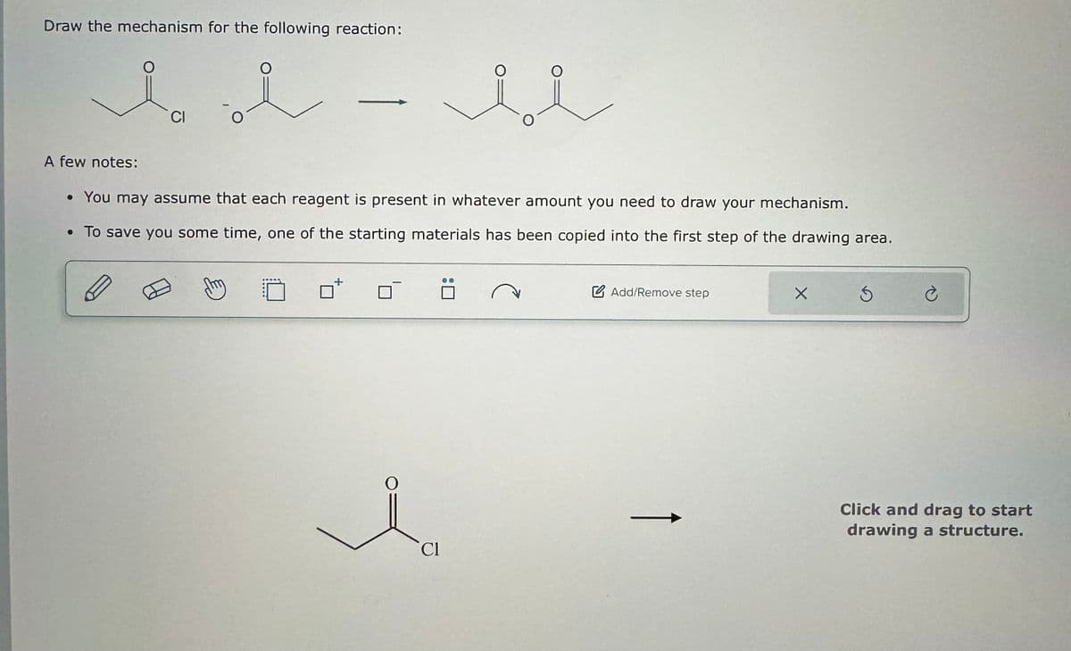 Draw the mechanism for the following reaction:
A few notes:
CI
• You may assume that each reagent is present in whatever amount you need to draw your mechanism.
• To save you some time, one of the starting materials has been copied into the first step of the drawing area.
Add/Remove step
i
Cl
Click and drag to start
drawing a structure.