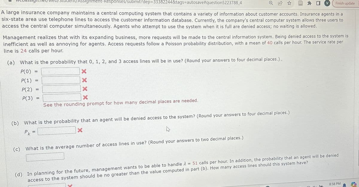 ent/Assignment-Responses/submit?dep=33382244&tags=autosave #question5223788_4
D
Finish update
A large insurance company maintains a central computing system that contains a variety of information about customer accounts. Insurance agents in a
six-state area use telephone lines to access the customer information database. Currently, the company's central computer system allows three users to
access the central computer simultaneously. Agents who attempt to use the system when it is full are denied access; no waiting is allowed.
Management realizes that with its expanding business, more requests will be made to the central information system. Being denied access to the system is
inefficient as well as annoying for agents. Access requests follow a Poisson probability distribution, with a mean of 40 calls per hour. The service rate per
line is 24 calls per hour.
(a) What is the probability that 0, 1, 2, and 3 access lines will be in use? (Round your answers to four decimal places.).
P(O)
P(1)
P(2)
-
X
P(3)
=
X
See the rounding prompt for how many decimal places are needed.
(b) What is the probability that an agent will be denied access to the system? (Round your answers to four decimal places.)
Pk =
(c)
X
What is the average number of access lines in use? (Round your answers to two decimal places.)
51 calls per hour. In addition, the probability that an agent will be denied
(d) In planning for the future, management wants to be able to handle
access to the system should be no greater than the value computed in part (b). How many access lines should this system have?
=
ר
8:58 PM