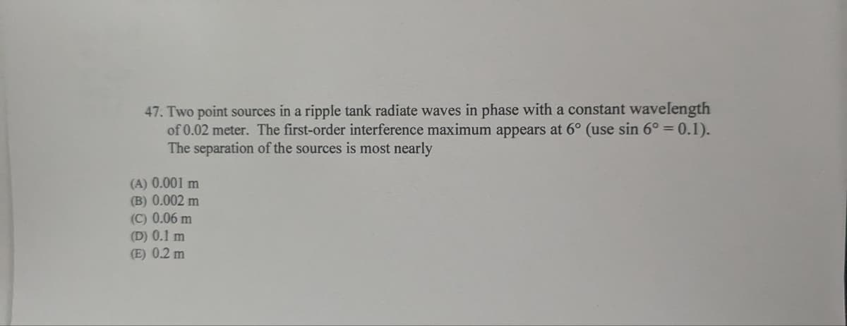47. Two point sources in a ripple tank radiate waves in phase with a constant wavelength
of 0.02 meter. The first-order interference maximum appears at 6° (use sin 6° = 0.1).
The separation of the sources is most nearly
(A) 0.001 m
(B) 0.002 m
(C) 0.06 m
(D) 0.1 m
(E) 0.2 m