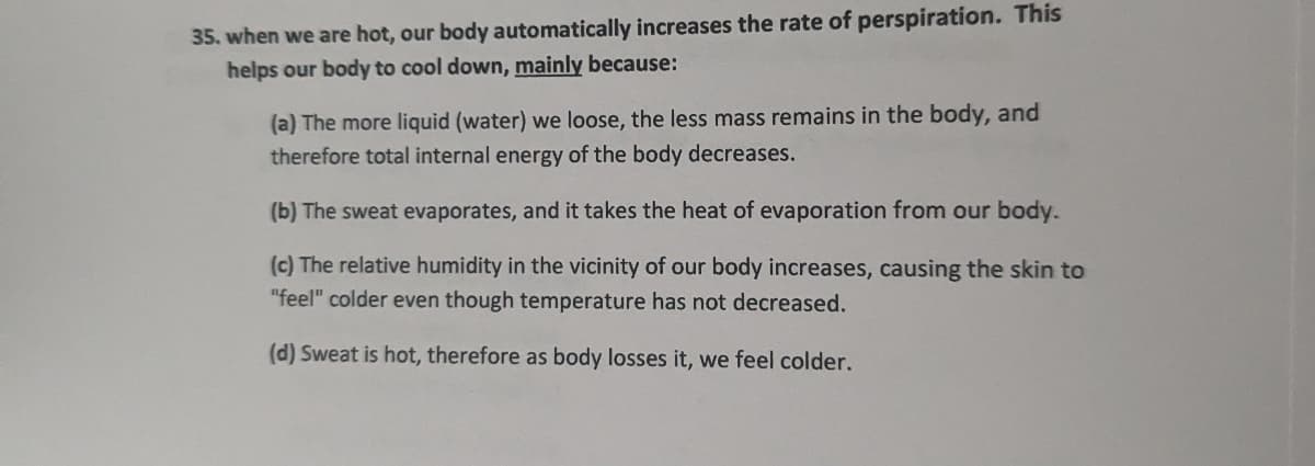 35. when we are hot, our body automatically increases the rate of perspiration. This
helps our body to cool down, mainly because:
(a) The more liquid (water) we loose, the less mass remains in the body, and
therefore total internal energy of the body decreases.
(b) The sweat evaporates, and it takes the heat of evaporation from our body.
(c) The relative humidity in the vicinity of our body increases, causing the skin to
"feel" colder even though temperature has not decreased.
(d) Sweat is hot, therefore as body losses it, we feel colder.