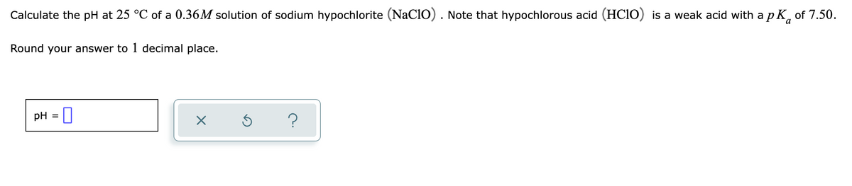 Calculate the pH at 25 °C of a 0.36M solution of sodium hypochlorite (NaClO). Note that hypochlorous acid (HCIO) is a weak acid with a p K, of 7.50.
Round your answer to 1 decimal place.
pH
?
