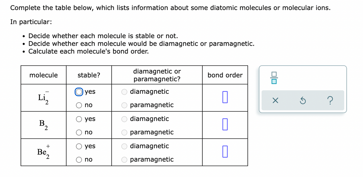 Complete the table below, which lists information about some diatomic molecules or molecular ions.
In particular:
• Decide whether each molecule is stable or not.
• Decide whether each molecule would be diamagnetic or paramagnetic.
Calculate each molecule's bond order.
diamagnetic or
paramagnetic?
molecule
stable?
bond order
Oyes
diamagnetic
Li,
no
paramagnetic
yes
diamagnetic
B.
no
paramagnetic
+
yes
diamagnetic
Be,
no
paramagnetic
O O
