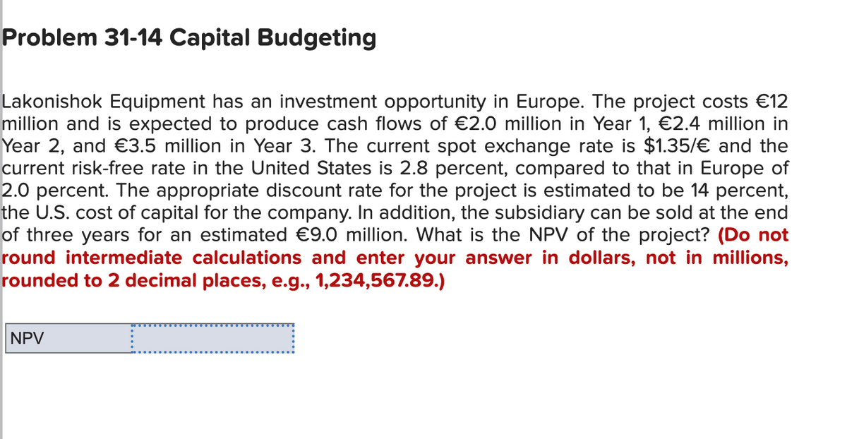 Problem 31-14 Capital Budgeting
Lakonishok Equipment has an investment opportunity in Europe. The project costs €12
million and is expected to produce cash flows of €2.0 million in Year 1, €2.4 million in
Year 2, and €3.5 million in Year 3. The current spot exchange rate is $1.35/€ and the
current risk-free rate in the United States is 2.8 percent, compared to that in Europe of
2.0 percent. The appropriate discount rate for the project is estimated to be 14 percent,
the U.S. cost of capital for the company. In addition, the subsidiary can be sold at the end
of three years for an estimated €9.0 million. What is the NPV of the project? (Do not
round intermediate calculations and enter your answer in dollars, not in millions,
rounded to 2 decimal places, e.g., 1,234,567.89.)
C
NPV