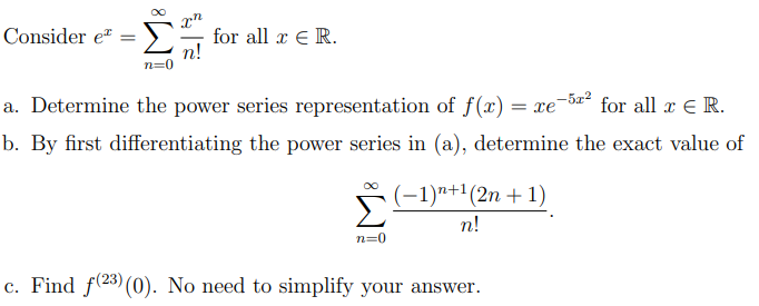 Consider e
for all x E R.
n!
n=0
a. Determine the power series representation of f(x) = xe-5=² for all x E R.
b. By first differentiating the power series in (a), determine the exact value of
(–1)n+1(2n +1)
n!
n=0
c. Find f(23) (0). No need to simplify your answer.

