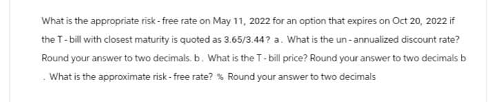 What is the appropriate risk-free rate on May 11, 2022 for an option that expires on Oct 20, 2022 if
the T-bill with closest maturity is quoted as 3.65/3.44? a. What is the un-annualized discount rate?
Round your answer to two decimals. b. What is the T-bill price? Round your answer to two decimals b
. What is the approximate risk-free rate? % Round your answer to two decimals