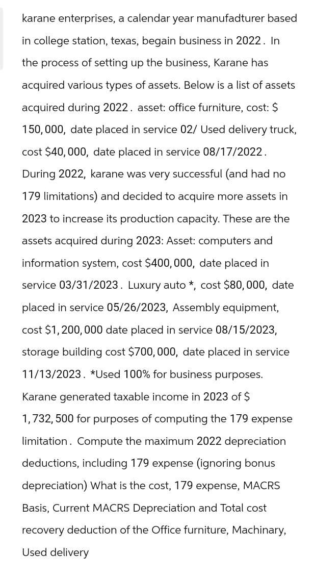 karane enterprises, a calendar year manufadturer based
in college station, texas, begain business in 2022. In
the process of setting up the business, Karane has
acquired various types of assets. Below is a list of assets
acquired during 2022. asset: office furniture, cost: $
150,000, date placed in service 02/ Used delivery truck,
cost $40,000, date placed in service 08/17/2022.
During 2022, karane was very successful (and had no
179 limitations) and decided to acquire more assets in
2023 to increase its production capacity. These are the
assets acquired during 2023: Asset: computers and
information system, cost $400,000, date placed in
service 03/31/2023. Luxury auto *, cost $80,000, date
placed in service 05/26/2023, Assembly equipment,
cost $1,200,000 date placed in service 08/15/2023,
storage building cost $700,000, date placed in service
11/13/2023. *Used 100% for business purposes.
Karane generated taxable income in 2023 of $
1,732, 500 for purposes of computing the 179 expense
limitation. Compute the maximum 2022 depreciation
deductions, including 179 expense (ignoring bonus
depreciation) What is the cost, 179 expense, MACRS
Basis, Current MACRS Depreciation and Total cost
recovery deduction of the Office furniture, Machinary,
Used delivery