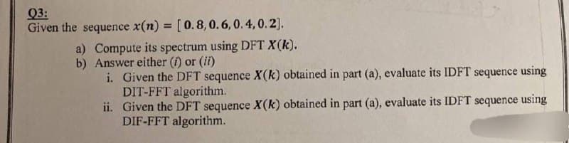 Q3:
Given the sequence x(n) = [0.8, 0.6, 0.4, 0.2].
a) Compute its spectrum using DFT X(k).
b) Answer either (i) or (ii)
i. Given the DFT sequence X(k) obtained in part (a), evaluate its IDFT sequence using
DIT-FFT algorithm.
ii. Given the DFT sequence X(k) obtained in part (a), evaluate its IDFT sequence using
DIF-FFT algorithm.