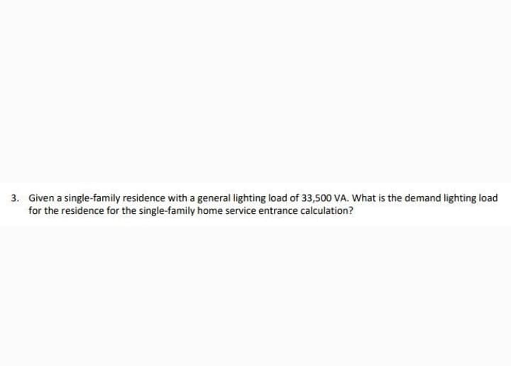 3. Given a single-family residence with a general lighting load of 33,500 VA. What is the demand lighting load
for the residence for the single-family home service entrance calculation?
